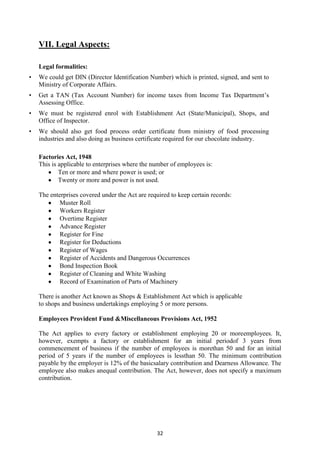 32
VII. Legal Aspects:
Legal formalities:
• We could get DIN (Director Identification Number) which is printed, signed, and sent to
Ministry of Corporate Affairs.
• Get a TAN (Tax Account Number) for income taxes from Income Tax Department‘s
Assessing Office.
• We must be registered enrol with Establishment Act (State/Municipal), Shops, and
Office of Inspector.
• We should also get food process order certificate from ministry of food processing
industries and also doing as business certificate required for our chocolate industry.
Factories Act, 1948
This is applicable to enterprises where the number of employees is:
Ten or more and where power is used; or
Twenty or more and power is not used.
The enterprises covered under the Act are required to keep certain records:
Muster Roll
Workers Register
Overtime Register
Advance Register
Register for Fine
Register for Deductions
Register of Wages
Register of Accidents and Dangerous Occurrences
Bond Inspection Book
Register of Cleaning and White Washing
Record of Examination of Parts of Machinery
There is another Act known as Shops & Establishment Act which is applicable
to shops and business undertakings employing 5 or more persons.
Employees Provident Fund &Miscellaneous Provisions Act, 1952
The Act applies to every factory or establishment employing 20 or moreemployees. It,
however, exempts a factory or establishment for an initial periodof 3 years from
commencement of business if the number of employees is morethan 50 and for an initial
period of 5 years if the number of employees is lessthan 50. The minimum contribution
payable by the employer is 12% of the basicsalary contribution and Dearness Allowance. The
employee also makes anequal contribution. The Act, however, does not specify a maximum
contribution.
 