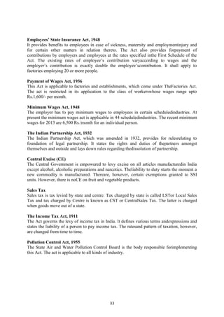 33
Employees’ State Insurance Act, 1948
It provides benefits to employees in case of sickness, maternity and employmentinjury and
for certain other matters in relation thereto. The Act also provides forpayment of
contributions by employers and employees at the rates specified inthe First Schedule of the
Act. The existing rates of employee‘s contribution varyaccording to wages and the
employer‘s contribution is exactly double the employee‘scontribution. It shall apply to
factories employing 20 or more people.
Payment of Wages Act, 1936
This Act is applicable to factories and establishments, which come under TheFactories Act.
The act is restricted in its application to the class of workerswhose wages range upto
Rs.1,600/- per month.
Minimum Wages Act, 1948
The employer has to pay minimum wages to employees in certain scheduledindustries. At
present the minimum wages act is applicable in 44 scheduledindustries. The recent minimum
wages for 2013 are 6,500 Rs./month for an individual person.
The Indian Partnership Act, 1932
The Indian Partnership Act, which was amended in 1932, provides for rulesrelating to
foundation of legal partnership. It states the rights and duties of thepartners amongst
themselves and outside and lays down rules regarding thedissolution of partnership.
Central Excise (CE)
The Central Government is empowered to levy excise on all articles manufacturedin India
except alcohol, alcoholic preparations and narcotics. Theliability to duty starts the moment a
new commodity is manufactured. Thereare, however, certain exemptions granted to SSI
units. However, there is noCE on fruit and vegetable products.
Sales Tax
Sales tax is tax levied by state and centre. Tax charged by state is called LSTor Local Sales
Tax and tax charged by Centre is known as CST or CentralSales Tax. The latter is charged
when goods move out of a state.
The Income Tax Act, 1911
The Act governs the levy of income tax in India. It defines various terms andexpressions and
states the liability of a person to pay income tax. The ratesand pattern of taxation, however,
are changed from time to time.
Pollution Control Act, 1955
The State Air and Water Pollution Control Board is the body responsible forimplementing
this Act. The act is applicable to all kinds of industry.
 