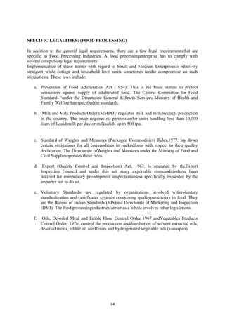 34
SPECIFIC LEGALITIES: (FOOD PROCESSING)
In addition to the general legal requirements, there are a few legal requirementsthat are
specific to Food Processing Industries. A food processingenterprise has to comply with
several compulsory legal requirements.
Implementation of these norms with regard to Small and Medium Enterprisesis relatively
stringent while cottage and household level units sometimes tendto compromise on such
stipulations. These laws include:
a. Prevention of Food Adulteration Act (1954): This is the basic statute to protect
consumers against supply of adulterated food. The Central Committee for Food
Standards ‗under the Directorate General &Health Services Ministry of Health and
Family Welfare has specifiedthe standards.
b. Milk and Milk Products Order (MMPO): regulates milk and milkproducts production
in the country. The order requires no permissionfor units handling less than 10,000
liters of liquid milk per day or milksolids up to 500 tpa.
c. Standard of Weights and Measures (Packaged Commodities) Rules,1977: lay down
certain obligations for all commodities in packedform with respect to their quality
declaration. The Directorate ofWeights and Measures under the Ministry of Food and
Civil Suppliesoperates these rules.
d. Export (Quality Control and Inspection) Act, 1963: is operated by theExport
Inspection Council and under this act many exportable commoditieshave been
notified for compulsory pre-shipment inspectionunless specifically requested by the
importer not to do so.
e. Voluntary Standards: are regulated by organizations involved withvoluntary
standardization and certificates systems concerning qualityparameters in food. They
are the Bureau of Indian Standards (BIS)and Directorate of Marketing and Inspection
(DMI). The food processingindustries sector as a whole involves other legislations.
f. Oils, De-oiled Meal and Edible Flour Control Order 1967 andVegetables Products
Control Order, 1976: control the production anddistribution of solvent extracted oils,
de-oiled meals, edible oil seedflours and hydrogenated vegetable oils (vanaspati).
 