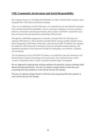 36
VIII. Community Involvement and Social Responsibility
Our company focuses on, including all stakeholders in order to identify their company values
and guide their CSR metrics and decision making.
Since we are publishing our first CSR report, we conducted surveys and asked for comments
from external and internal stakeholders, such as consumers, employees, investors, business
partners, communities and local governments, policy makers, and NGO‘s around the Local
areas and assess the need required for performing CSR activities.
Through this stakeholder engagement, we decides on top priorities for mid-long term
strategic CSR initiatives. These priorities included ethical sourcing, global competitiveness,
talent management, child labour, food safety, and consumer health. In addition, the company
has adopted a CSR framework to build upon each year and guide strategic planning. The
foundation and pillars of the framework include the marketplace, environment, workplace,
and community.
We are planning to tie up with NGO‘S in future, we would like to provide stationary to the
Primary School students who belongs to the poor family. Our selected location will be
‗Swami Vivekananda School‘ which is located at Ganesh Nagar, Aurangabad.
We are supposed to targeting both working conditions (in particular, trying to eliminate child
labour) and educating farmers. The aim is to educate younger farmers so that the cocoa
consuming firms have partners to work with for the next few decades.
The aim is to educate younger farmers so that the cocoa consuming firms have partners to
work with for the next few decades.
 