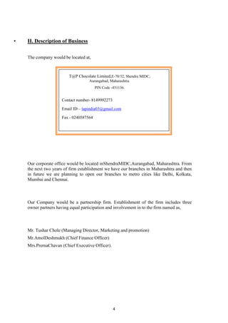 4
• II. Description of Business
The company would be located at,
Our corporate office would be located inShendraMIDC,Aurangabad, Maharashtra. From
the next two years of firm establishment we have our branches in Maharashtra and then
in future we are planning to open our branches to metro cities like Delhi, Kolkata,
Mumbai and Chennai.
Our Company would be a partnership firm. Establishment of the firm includes three
owner partners having equal participation and involvement in to the firm named as,
Mr. Tushar Chole (Managing Director, Marketing and promotion)
Mr.AmolDeshmukh (Chief Finance Officer)
Mrs.PrernaChavan (Chief Executive Officer).
T@P Chocolate Limited,E-70/32, Shendra MIDC,
Aurangabad, Maharashtra.
PIN Code -431136.
Contact number- 8149992273
Email ID – tapindia03@gmail.com
Fax - 0240587564
 