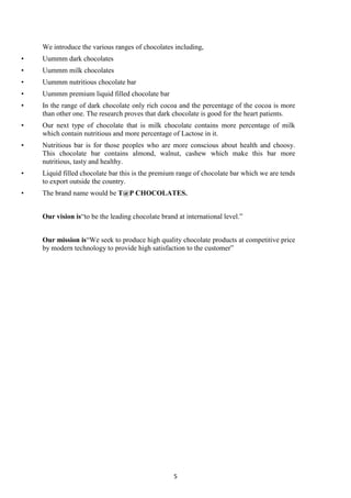 5
We introduce the various ranges of chocolates including,
• Uummm dark chocolates
• Uummm milk chocolates
• Uummm nutritious chocolate bar
• Uummm premium liquid filled chocolate bar
• In the range of dark chocolate only rich cocoa and the percentage of the cocoa is more
than other one. The research proves that dark chocolate is good for the heart patients.
• Our next type of chocolate that is milk chocolate contains more percentage of milk
which contain nutritious and more percentage of Lactose in it.
• Nutritious bar is for those peoples who are more conscious about health and choosy.
This chocolate bar contains almond, walnut, cashew which make this bar more
nutritious, tasty and healthy.
• Liquid filled chocolate bar this is the premium range of chocolate bar which we are tends
to export outside the country.
• The brand name would be T@P CHOCOLATES.
Our vision is―to be the leading chocolate brand at international level.‖
Our mission is―We seek to produce high quality chocolate products at competitive price
by modern technology to provide high satisfaction to the customer‖
 