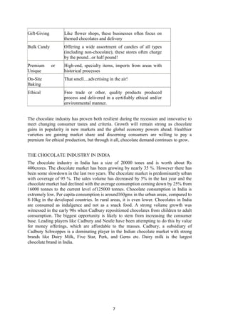 7
Gift-Giving Like flower shops, these businesses often focus on
themed chocolates and delivery
Bulk Candy Offering a wide assortment of candies of all types
(including non-chocolate), these stores often charge
by the pound...or half pound!
Premium or
Unique
High-end, specialty items, imports from areas with
historical processes
On-Site
Baking
That smell....advertising in the air!
Ethical Free trade or other, quality products produced
process and delivered in a certifiably ethical and/or
environmental manner.
The chocolate industry has proven both resilient during the recession and innovative to
meet changing consumer tastes and criteria. Growth will remain strong as chocolate
gains in popularity in new markets and the global economy powers ahead. Healthier
varieties are gaining market share and discerning consumers are willing to pay a
premium for ethical production, but through it all, chocolate demand continues to grow.
THE CHOCOLATE INDUSTRY IN INDIA
The chocolate industry in India has a size of 20000 tones and is worth about Rs
400crores. The chocolate market has been growing by nearly 35 %. However there has
been some slowdown in the last two years. The chocolate market is predominantly urban
with coverage of 95 %. The sales volume has decreased by 5% in the last year and the
chocolate market had declined with the average consumption coming down by 25% from
16000 tonnes to the current level of125000 tonnes. Chocolate consumption in India is
extremely low. Per capita consumption is around160gms in the urban areas, compared to
8-10kg in the developed countries. In rural areas, it is even lower. Chocolates in India
are consumed as indulgence and not as a snack food. A strong volume growth was
witnessed in the early 90s when Cadbury repositioned chocolates from children to adult
consumption. The biggest opportunity is likely to stem from increasing the consumer
base. Leading players like Cadbury and Nestle have been attempting to do this by value
for money offerings, which are affordable to the masses. Cadbury, a subsidiary of
Cadbury Schweppes is a dominating player in the Indian chocolate market with strong
brands like Dairy Milk, Five Star, Perk, and Gems etc. Dairy milk is the largest
chocolate brand in India.
 
