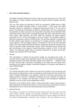 8
• Size of the chocolate industry:-
The Indian Chocolate Industry has come a long way since long years. Ever since 1947
the Cadbury is in India, Cadbury chocolates have ruled the hearts of Indians with their
fabulous taste.
The size of the market for chocolates in India was estimated at 30,000 tonnes in 2008.
Currently, the Indian chocolate market is worth around ₹ 4,500 crore. The Indian
chocolate industry is registering a compound annual growth rate of 25 per cent at
present. The demand for chocolates in India has clocked about 35% rise as against last
year primarily in urban areas due to the rising shift to chocolates from traditional mithai
around the festival season. Bars of moulded chocolates like Amul, milk chocolate, dairy
milk, truffle, nestle premium, and nestle milky bar comprise the largest segment,
accounting for 37% of the total market in terms of volume. The chocolate market in
India has a production volume of 30,800 tonnes. The chocolate segment is characterized
by high volumes, huge expenses on advertising, low margins, and price sensitivity. The
count segment is the next biggest segment, accounting for 30% of the total chocolate
market. The count segment has been growing at a faster pace during the last three years
driven by growth in perk and Kit-Kat volumes. Wafer chocolates such as Kit-Kat and
perk also belong to this segment. Panned chocolates accounts for 10% of the total
market. The chocolate market today is primarily dominated by Cadbury and Nestle,
together accounting for 90% of the market.
• Growth:
The consumption is impulse led and driven largely by convenient price point. As
economic growth creates more disposable income with more people the consumption is
expected to increase.The Indian chocolate industry may surpass the ₹ 7,500crore mark
by 2015 with the help of growing consumption in the urban and semi-urban areas,
according to the industry chamber Associated Chambers of Commerce and Industry of
India (ASSOCHAM).
• Vulnerability:
To overcome the barrier and to explore new area for our market we are not start up with
huge amount of infrastructure, costs our machinery would be taken for lease for first few
years of business.Marketing of our products would be on the basis good quality and
healthy products to provide a competitive advantage. We also introduce new ranges of
chocolates in our company with the help of research and development department
probably in next two years of our establishment of firm.
Promotion of our product will be within a nation and outside a nation; because there is
high competition at international market to overcome the treat of promoting our brand at
international level we will use the outsourcing and overcome that barrier.
• Seasonal Factors:
We produce a seasonal line of chocolates which changes each year for season and each
major holiday, thereby making the packaging collectable. Our Premium range of
chocolate also have new flavours introduced primarily for major holidays and festivals
like Diwali, Rakshabandhan, Valentine‘s day, Christmas. We can introduce our new
 
