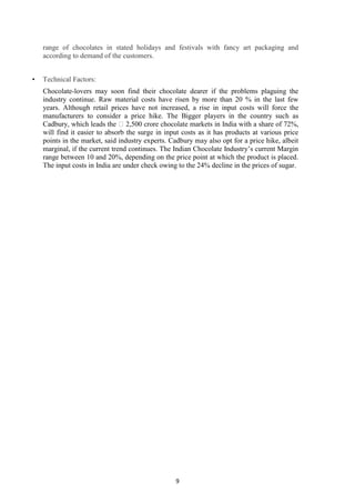 9
range of chocolates in stated holidays and festivals with fancy art packaging and
according to demand of the customers.
• Technical Factors:
Chocolate-lovers may soon find their chocolate dearer if the problems plaguing the
industry continue. Raw material costs have risen by more than 20 % in the last few
years. Although retail prices have not increased, a rise in input costs will force the
manufacturers to consider a price hike. The Bigger players in the country such as
Cadbury, which leads the ₹2,500 crore chocolate markets in India with a share of 72%,
will find it easier to absorb the surge in input costs as it has products at various price
points in the market, said industry experts. Cadbury may also opt for a price hike, albeit
marginal, if the current trend continues. The Indian Chocolate Industry‘s current Margin
range between 10 and 20%, depending on the price point at which the product is placed.
The input costs in India are under check owing to the 24% decline in the prices of sugar.
 
