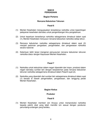 BAB III PENGADAAN 
Bagian Pertama 
Rencana Kebutuhan Tahunan 
Pasal 6 
(1) Menteri Kesehatan mengupayakan tersedianya narkotika untuk kepentingan pelayanan kesehatan dan/atau untuk pengembangan ilmu pengetahuan. 
(2) Untuk keperluan tersedianya narkotika sebagaimana dimaksud dalam ayat (1), Menteri Kesehatan menyusun rencana kebutuhan narkotika setiap tahun. 
(3) Rencana kebutuhan narkotika sebagaimana dimaksud dalam ayat (2) menjadi pedoman pengadaan, pengendalian, dan pengawasan narkotika secara nasional. 
(4) Ketentuan lebih lanjut mengenai penyusunan rencana kebutuhan tahunan narkotika diatur dengan Keputusan Menteri Kesehatan. 
Pasal 7 
(1) Narkotika untuk kebutuhan dalam negeri diperoleh dari impor, produksi dalam negeri dan/atau sumber lain dengan berpedoman pada rencana kebutuhan tahunan narkotika sebagaimana dimaksud dalam Pasal 6 ayat (2). 
(2) Narkotika yang diperoleh dari sumber lain sebagaimana dimaksud dalam ayat (1) berada di bawah pengendalian, pengawasan, dan tanggung jawab Menteri Kesehatan. 
Bagian Kedua 
Produksi 
Pasal 8 
(1) Menteri Kesehatan memberi izin khusus untuk memproduksi narkotika kepada pabrik obat yang telah memiliki izin sesuai dengan peraturan perundang-undangan yang berlaku. 4 
 