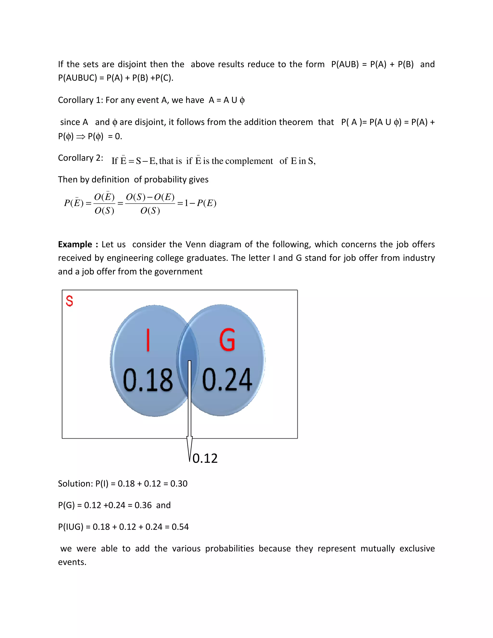 If the sets are disjoint then the above results reduce to the form P(AUB) = P(A) + P(B) and
P(AUBUC) = P(A) + P(B) +P(C).
Corollary 1: For any event A, we have A = A U φ
since A and φ are disjoint, it follows from the addition theorem that P( A )= P(A U φ) = P(A) +
P(φ) ⇒ P(φ) = 0.
Corollary 2:
Then by definition of probability gives
Example : Let us consider the Venn diagram of the following, which concerns the job offers
received by engineering college graduates. The letter I and G stand for job offer from industry
and a job offer from the government
0.12
Solution: P(I) = 0.18 + 0.12 = 0.30
P(G) = 0.12 +0.24 = 0.36 and
P(IUG) = 0.18 + 0.12 + 0.24 = 0.54
we were able to add the various probabilities because they represent mutually exclusive
events.
S,inEofcomplementtheisEifisthatE,SEIf
__
−=
)(1
)(
)()(
)(
)(
)(
_
_
EP
SO
EOSO
SO
EO
EP −=
−
==
 