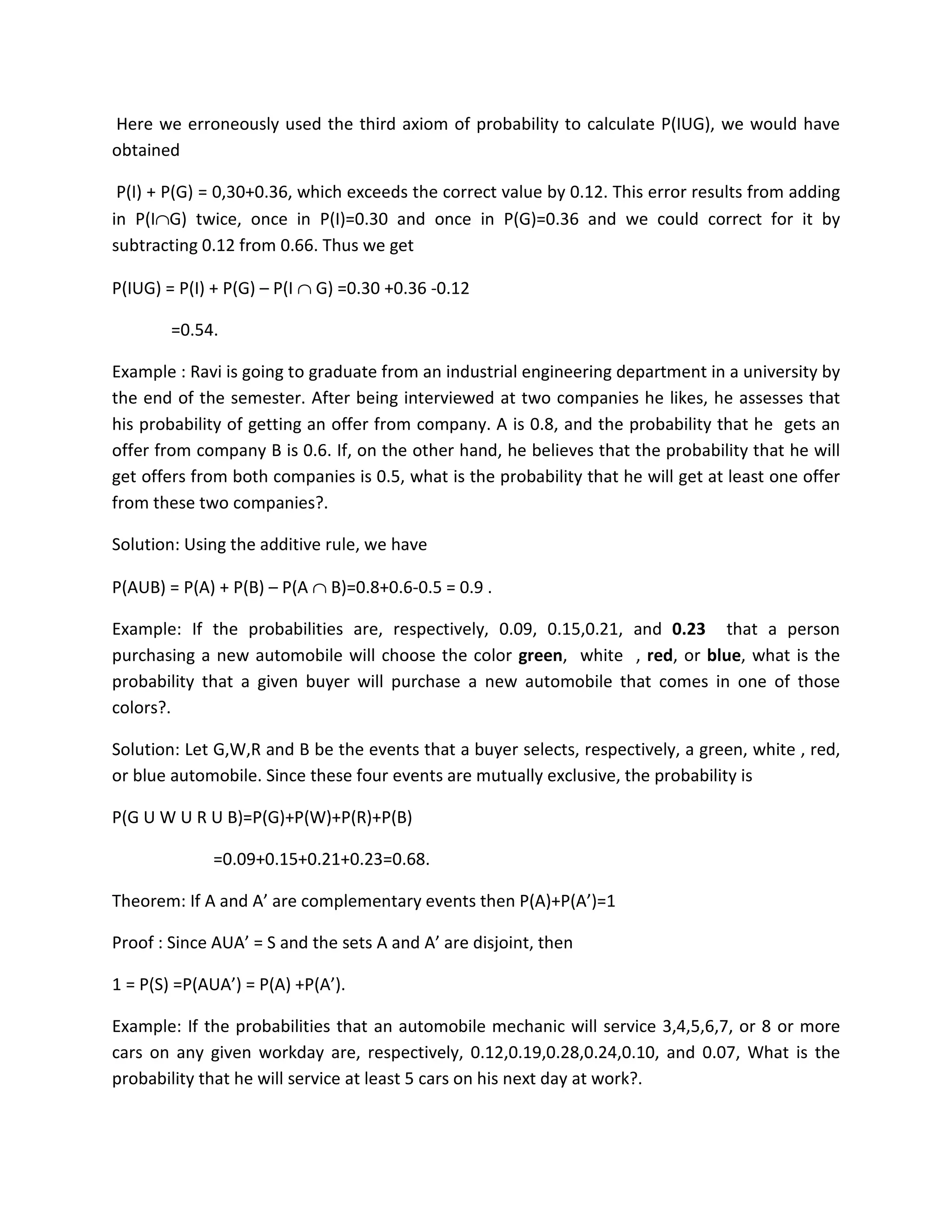 Here we erroneously used the third axiom of probability to calculate P(IUG), we would have
obtained
P(I) + P(G) = 0,30+0.36, which exceeds the correct value by 0.12. This error results from adding
in P(I∩G) twice, once in P(I)=0.30 and once in P(G)=0.36 and we could correct for it by
subtracting 0.12 from 0.66. Thus we get
P(IUG) = P(I) + P(G) – P(I ∩ G) =0.30 +0.36 -0.12
=0.54.
Example : Ravi is going to graduate from an industrial engineering department in a university by
the end of the semester. After being interviewed at two companies he likes, he assesses that
his probability of getting an offer from company. A is 0.8, and the probability that he gets an
offer from company B is 0.6. If, on the other hand, he believes that the probability that he will
get offers from both companies is 0.5, what is the probability that he will get at least one offer
from these two companies?.
Solution: Using the additive rule, we have
P(AUB) = P(A) + P(B) – P(A ∩ B)=0.8+0.6-0.5 = 0.9 .
Example: If the probabilities are, respectively, 0.09, 0.15,0.21, and 0.23 that a person
purchasing a new automobile will choose the color green, white , red, or blue, what is the
probability that a given buyer will purchase a new automobile that comes in one of those
colors?.
Solution: Let G,W,R and B be the events that a buyer selects, respectively, a green, white , red,
or blue automobile. Since these four events are mutually exclusive, the probability is
P(G U W U R U B)=P(G)+P(W)+P(R)+P(B)
=0.09+0.15+0.21+0.23=0.68.
Theorem: If A and A’ are complementary events then P(A)+P(A’)=1
Proof : Since AUA’ = S and the sets A and A’ are disjoint, then
1 = P(S) =P(AUA’) = P(A) +P(A’).
Example: If the probabilities that an automobile mechanic will service 3,4,5,6,7, or 8 or more
cars on any given workday are, respectively, 0.12,0.19,0.28,0.24,0.10, and 0.07, What is the
probability that he will service at least 5 cars on his next day at work?.
 