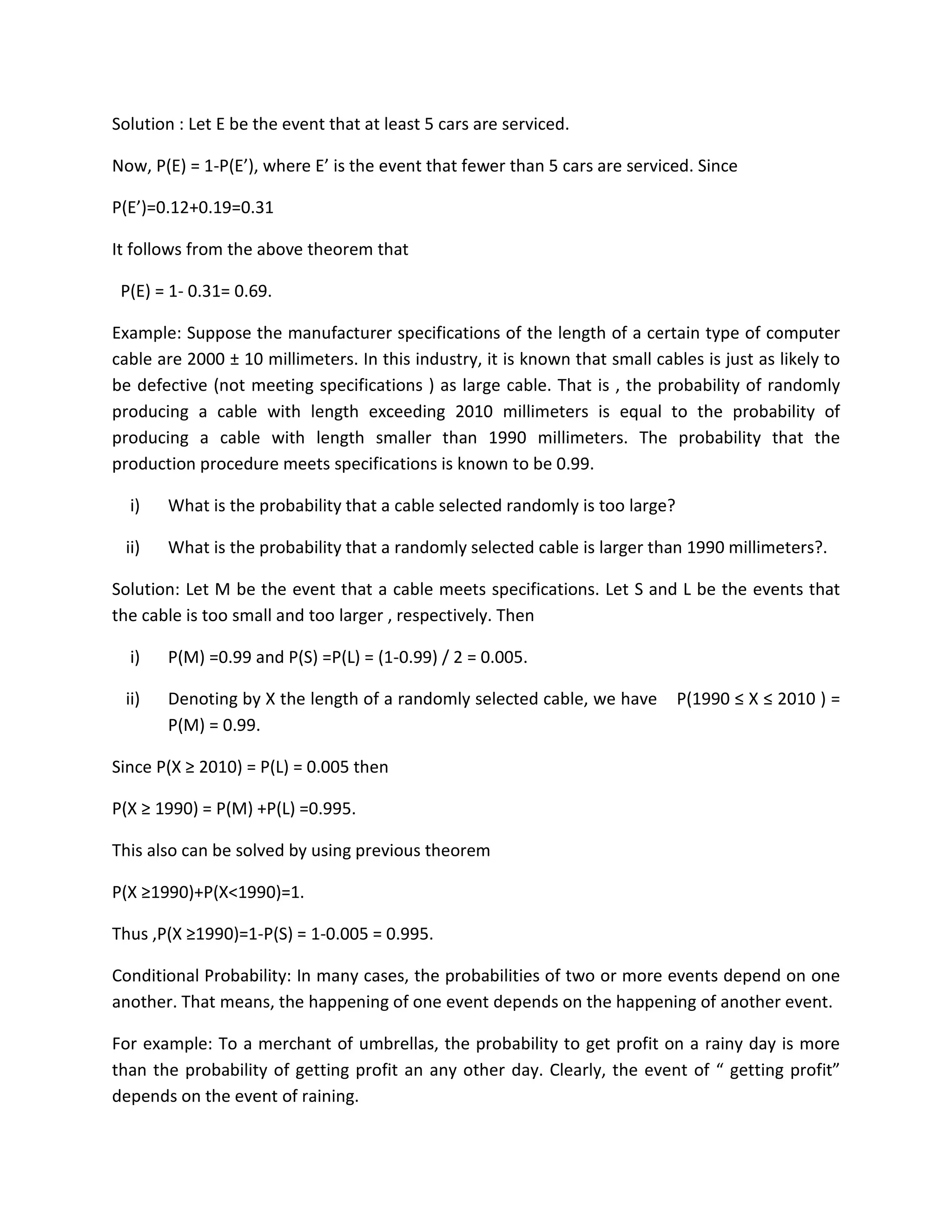 Solution : Let E be the event that at least 5 cars are serviced.
Now, P(E) = 1-P(E’), where E’ is the event that fewer than 5 cars are serviced. Since
P(E’)=0.12+0.19=0.31
It follows from the above theorem that
P(E) = 1- 0.31= 0.69.
Example: Suppose the manufacturer specifications of the length of a certain type of computer
cable are 2000 ± 10 millimeters. In this industry, it is known that small cables is just as likely to
be defective (not meeting specifications ) as large cable. That is , the probability of randomly
producing a cable with length exceeding 2010 millimeters is equal to the probability of
producing a cable with length smaller than 1990 millimeters. The probability that the
production procedure meets specifications is known to be 0.99.
i) What is the probability that a cable selected randomly is too large?
ii) What is the probability that a randomly selected cable is larger than 1990 millimeters?.
Solution: Let M be the event that a cable meets specifications. Let S and L be the events that
the cable is too small and too larger , respectively. Then
i) P(M) =0.99 and P(S) =P(L) = (1-0.99) / 2 = 0.005.
ii) Denoting by X the length of a randomly selected cable, we have P(1990 ≤ X ≤ 2010 ) =
P(M) = 0.99.
Since P(X ≥ 2010) = P(L) = 0.005 then
P(X ≥ 1990) = P(M) +P(L) =0.995.
This also can be solved by using previous theorem
P(X ≥1990)+P(X<1990)=1.
Thus ,P(X ≥1990)=1-P(S) = 1-0.005 = 0.995.
Conditional Probability: In many cases, the probabilities of two or more events depend on one
another. That means, the happening of one event depends on the happening of another event.
For example: To a merchant of umbrellas, the probability to get profit on a rainy day is more
than the probability of getting profit an any other day. Clearly, the event of “ getting profit”
depends on the event of raining.
 