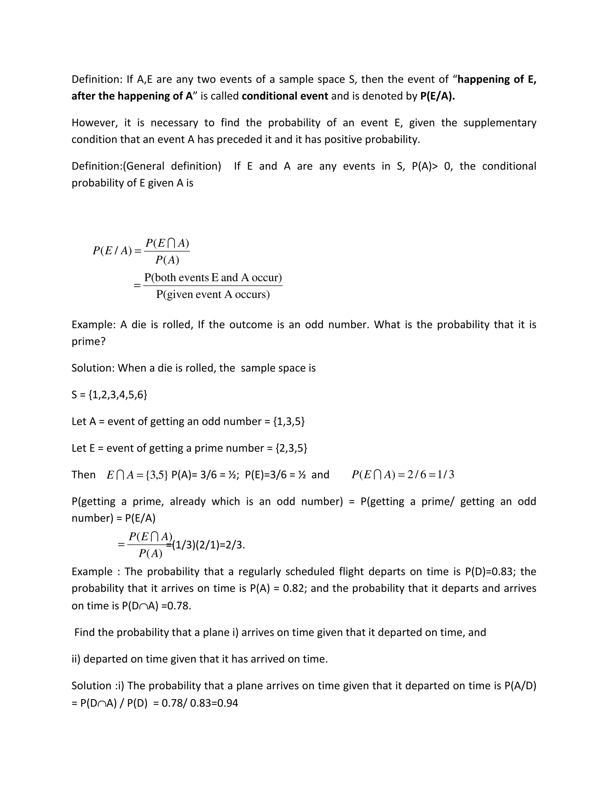 Definition: If A,E are any two events of a sample space S, then the event of “happening of E,
after the happening of A” is called conditional event and is denoted by P(E/A).
However, it is necessary to find the probability of an event E, given the supplementary
condition that an event A has preceded it and it has positive probability.
Definition:(General definition) If E and A are any events in S, P(A)> 0, the conditional
probability of E given A is
Example: A die is rolled, If the outcome is an odd number. What is the probability that it is
prime?
Solution: When a die is rolled, the sample space is
S = {1,2,3,4,5,6}
Let A = event of getting an odd number = {1,3,5}
Let E = event of getting a prime number = {2,3,5}
Then P(A)= 3/6 = ½; P(E)=3/6 = ½ and
P(getting a prime, already which is an odd number) = P(getting a prime/ getting an odd
number) = P(E/A)
=(1/3)(2/1)=2/3.
Example : The probability that a regularly scheduled flight departs on time is P(D)=0.83; the
probability that it arrives on time is P(A) = 0.82; and the probability that it departs and arrives
on time is P(D∩A) =0.78.
Find the probability that a plane i) arrives on time given that it departed on time, and
ii) departed on time given that it has arrived on time.
Solution :i) The probability that a plane arrives on time given that it departed on time is P(A/D)
= P(D∩A) / P(D) = 0.78/ 0.83=0.94
occurs)AeventP(given
occur)AandEeventsP(both
)(
)(
)/(
=
=
AP
AEP
AEP
I
}5,3{=AE I 3/16/2)( ==AEP I
)(
)(
AP
AEP I
=
 