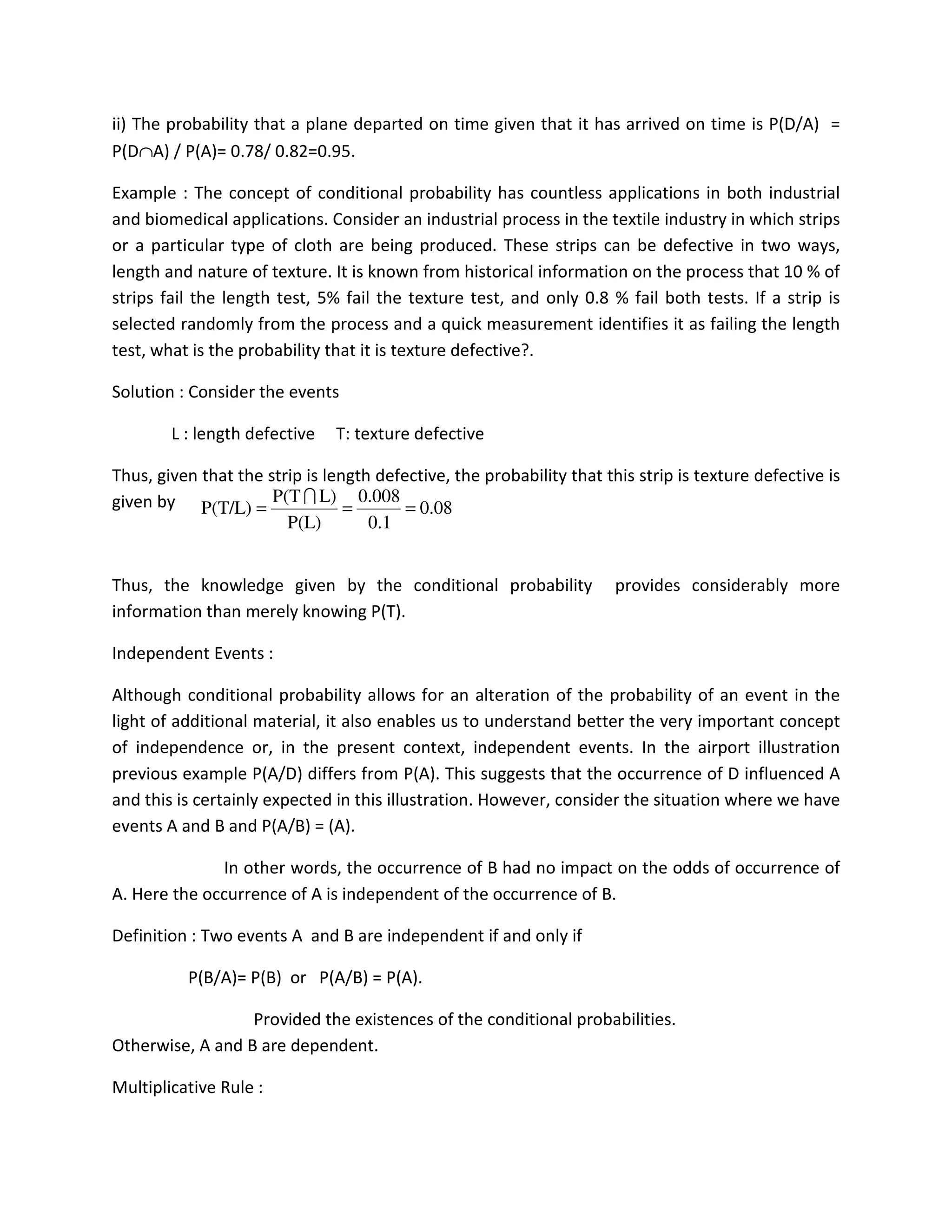 ii) The probability that a plane departed on time given that it has arrived on time is P(D/A) =
P(D∩A) / P(A)= 0.78/ 0.82=0.95.
Example : The concept of conditional probability has countless applications in both industrial
and biomedical applications. Consider an industrial process in the textile industry in which strips
or a particular type of cloth are being produced. These strips can be defective in two ways,
length and nature of texture. It is known from historical information on the process that 10 % of
strips fail the length test, 5% fail the texture test, and only 0.8 % fail both tests. If a strip is
selected randomly from the process and a quick measurement identifies it as failing the length
test, what is the probability that it is texture defective?.
Solution : Consider the events
L : length defective T: texture defective
Thus, given that the strip is length defective, the probability that this strip is texture defective is
given by
Thus, the knowledge given by the conditional probability provides considerably more
information than merely knowing P(T).
Independent Events :
Although conditional probability allows for an alteration of the probability of an event in the
light of additional material, it also enables us to understand better the very important concept
of independence or, in the present context, independent events. In the airport illustration
previous example P(A/D) differs from P(A). This suggests that the occurrence of D influenced A
and this is certainly expected in this illustration. However, consider the situation where we have
events A and B and P(A/B) = (A).
In other words, the occurrence of B had no impact on the odds of occurrence of
A. Here the occurrence of A is independent of the occurrence of B.
Definition : Two events A and B are independent if and only if
P(B/A)= P(B) or P(A/B) = P(A).
Provided the existences of the conditional probabilities.
Otherwise, A and B are dependent.
Multiplicative Rule :
0.08
0.1
0.008
P(L)
L)P(T
P(T/L) ===
I
 
