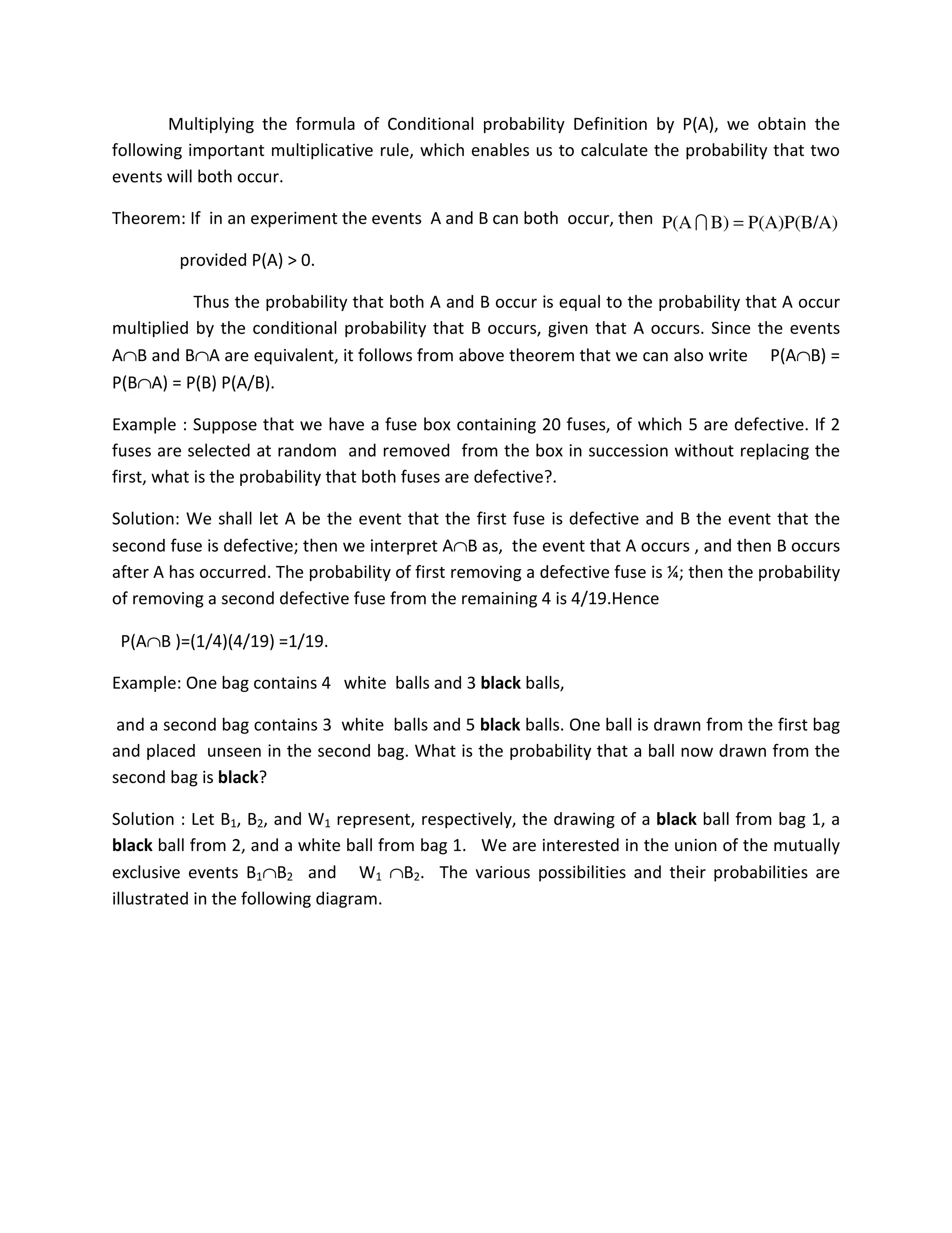 Multiplying the formula of Conditional probability Definition by P(A), we obtain the
following important multiplicative rule, which enables us to calculate the probability that two
events will both occur.
Theorem: If in an experiment the events A and B can both occur, then
provided P(A) > 0.
Thus the probability that both A and B occur is equal to the probability that A occur
multiplied by the conditional probability that B occurs, given that A occurs. Since the events
A∩B and B∩A are equivalent, it follows from above theorem that we can also write P(A∩B) =
P(B∩A) = P(B) P(A/B).
Example : Suppose that we have a fuse box containing 20 fuses, of which 5 are defective. If 2
fuses are selected at random and removed from the box in succession without replacing the
first, what is the probability that both fuses are defective?.
Solution: We shall let A be the event that the first fuse is defective and B the event that the
second fuse is defective; then we interpret A∩B as, the event that A occurs , and then B occurs
after A has occurred. The probability of first removing a defective fuse is ¼; then the probability
of removing a second defective fuse from the remaining 4 is 4/19.Hence
P(A∩B )=(1/4)(4/19) =1/19.
Example: One bag contains 4 white balls and 3 black balls,
and a second bag contains 3 white balls and 5 black balls. One ball is drawn from the first bag
and placed unseen in the second bag. What is the probability that a ball now drawn from the
second bag is black?
Solution : Let B1, B2, and W1 represent, respectively, the drawing of a black ball from bag 1, a
black ball from 2, and a white ball from bag 1. We are interested in the union of the mutually
exclusive events B1∩B2 and W1 ∩B2. The various possibilities and their probabilities are
illustrated in the following diagram.
P(A)P(B/A)B)P(A =I
 