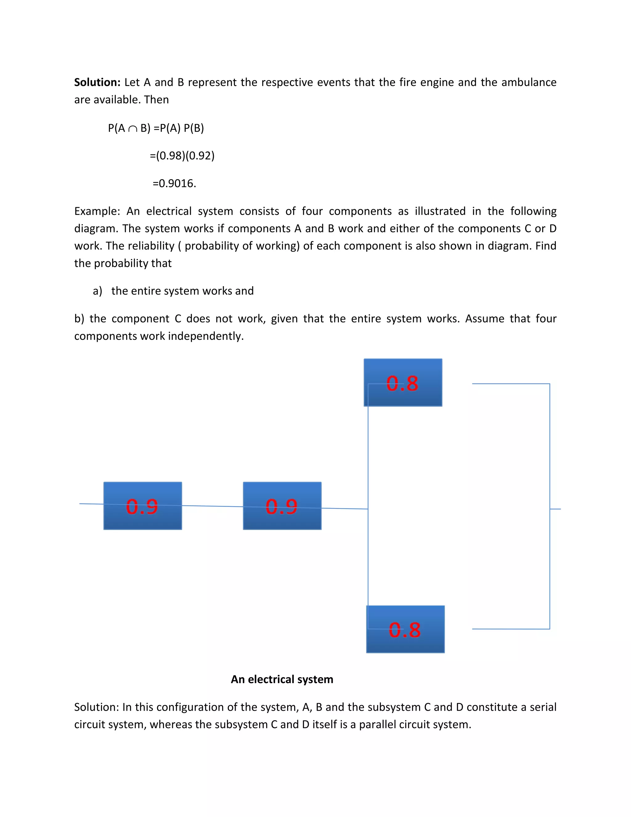 Solution: Let A and B represent the respective events that the fire engine and the ambulance
are available. Then
P(A ∩ B) =P(A) P(B)
=(0.98)(0.92)
=0.9016.
Example: An electrical system consists of four components as illustrated in the following
diagram. The system works if components A and B work and either of the components C or D
work. The reliability ( probability of working) of each component is also shown in diagram. Find
the probability that
a) the entire system works and
b) the component C does not work, given that the entire system works. Assume that four
components work independently.
An electrical system
Solution: In this configuration of the system, A, B and the subsystem C and D constitute a serial
circuit system, whereas the subsystem C and D itself is a parallel circuit system.
 
