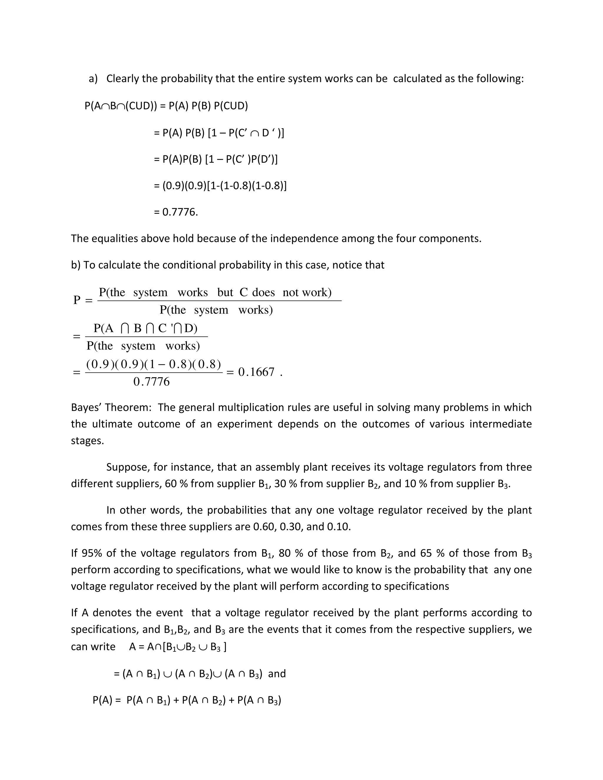 a) Clearly the probability that the entire system works can be calculated as the following:
P(A∩B∩(CUD)) = P(A) P(B) P(CUD)
= P(A) P(B) [1 – P(C’ ∩ D ‘ )]
= P(A)P(B) [1 – P(C’ )P(D’)]
= (0.9)(0.9)[1-(1-0.8)(1-0.8)]
= 0.7776.
The equalities above hold because of the independence among the four components.
b) To calculate the conditional probability in this case, notice that
Bayes’ Theorem: The general multiplication rules are useful in solving many problems in which
the ultimate outcome of an experiment depends on the outcomes of various intermediate
stages.
Suppose, for instance, that an assembly plant receives its voltage regulators from three
different suppliers, 60 % from supplier B1, 30 % from supplier B2, and 10 % from supplier B3.
In other words, the probabilities that any one voltage regulator received by the plant
comes from these three suppliers are 0.60, 0.30, and 0.10.
If 95% of the voltage regulators from B1, 80 % of those from B2, and 65 % of those from B3
perform according to specifications, what we would like to know is the probability that any one
voltage regulator received by the plant will perform according to specifications
If A denotes the event that a voltage regulator received by the plant performs according to
specifications, and B1,B2, and B3 are the events that it comes from the respective suppliers, we
can write A = A∩[B1∪B2 ∪ B3 ]
= (A ∩ B1) ∪ (A ∩ B2)∪ (A ∩ B3) and
P(A) = P(A ∩ B1) + P(A ∩ B2) + P(A ∩ B3)
.1667.0
7776.0
)8.0)(8.01)(9.0)(9.0(
works)systemP(the
D)'CBP(A
works)systemP(the
not work)doesCbutworkssystemP(the
P
=
−
=
=
=
III
 