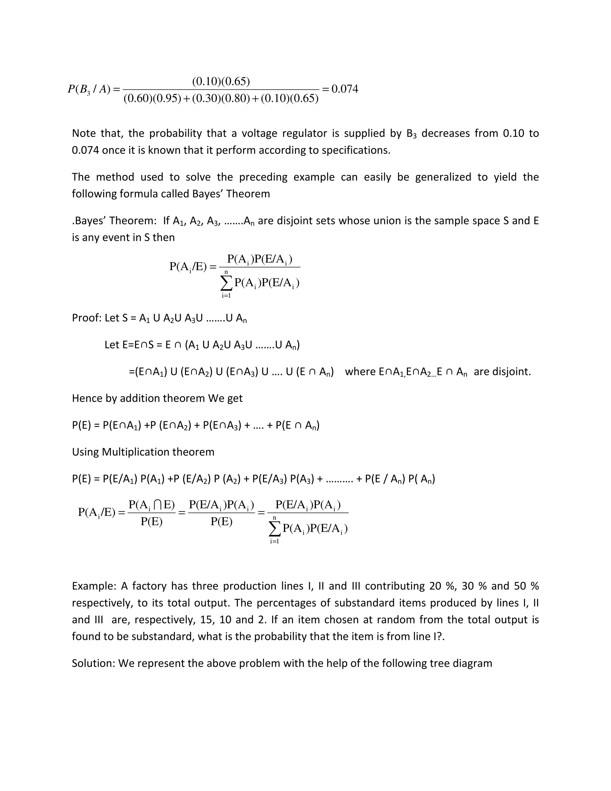 Note that, the probability that a voltage regulator is supplied by B3 decreases from 0.10 to
0.074 once it is known that it perform according to specifications.
The method used to solve the preceding example can easily be generalized to yield the
following formula called Bayes’ Theorem
.Bayes’ Theorem: If A1, A2, A3, …….An are disjoint sets whose union is the sample space S and E
is any event in S then
Proof: Let S = A1 U A2U A3U …….U An
Let E=E∩S = E ∩ (A1 U A2U A3U …….U An)
=(E∩A1) U (E∩A2) U (E∩A3) U …. U (E ∩ An) where E∩A1,E∩A2…E ∩ An are disjoint.
Hence by addition theorem We get
P(E) = P(E∩A1) +P (E∩A2) + P(E∩A3) + …. + P(E ∩ An)
Using Multiplication theorem
P(E) = P(E/A1) P(A1) +P (E/A2) P (A2) + P(E/A3) P(A3) + ………. + P(E / An) P( An)
Example: A factory has three production lines I, II and III contributing 20 %, 30 % and 50 %
respectively, to its total output. The percentages of substandard items produced by lines I, II
and III are, respectively, 15, 10 and 2. If an item chosen at random from the total output is
found to be substandard, what is the probability that the item is from line I?.
Solution: We represent the above problem with the help of the following tree diagram
074.0
)65.0)(10.0()80.0)(30.0()95.0)(60.0(
)65.0)(10.0(
)/( 3 =
++
=ABP
∑=
= n
1i
ii
ii
i
))P(E/AP(A
))P(E/AP(A
/E)P(A
∑=
=== n
1i
ii
iiiii
i
))P(E/AP(A
))P(AP(E/A
P(E)
))P(AP(E/A
P(E)
E)P(A
/E)P(A
I
 