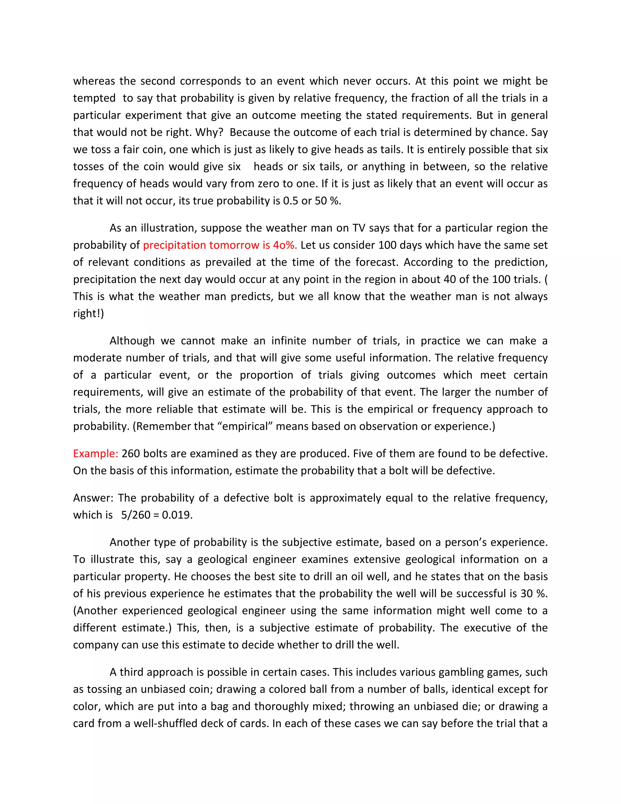whereas the second corresponds to an event which never occurs. At this point we might be
tempted to say that probability is given by relative frequency, the fraction of all the trials in a
particular experiment that give an outcome meeting the stated requirements. But in general
that would not be right. Why? Because the outcome of each trial is determined by chance. Say
we toss a fair coin, one which is just as likely to give heads as tails. It is entirely possible that six
tosses of the coin would give six heads or six tails, or anything in between, so the relative
frequency of heads would vary from zero to one. If it is just as likely that an event will occur as
that it will not occur, its true probability is 0.5 or 50 %.
As an illustration, suppose the weather man on TV says that for a particular region the
probability of precipitation tomorrow is 4o%. Let us consider 100 days which have the same set
of relevant conditions as prevailed at the time of the forecast. According to the prediction,
precipitation the next day would occur at any point in the region in about 40 of the 100 trials. (
This is what the weather man predicts, but we all know that the weather man is not always
right!)
Although we cannot make an infinite number of trials, in practice we can make a
moderate number of trials, and that will give some useful information. The relative frequency
of a particular event, or the proportion of trials giving outcomes which meet certain
requirements, will give an estimate of the probability of that event. The larger the number of
trials, the more reliable that estimate will be. This is the empirical or frequency approach to
probability. (Remember that “empirical” means based on observation or experience.)
Example: 260 bolts are examined as they are produced. Five of them are found to be defective.
On the basis of this information, estimate the probability that a bolt will be defective.
Answer: The probability of a defective bolt is approximately equal to the relative frequency,
which is 5/260 = 0.019.
Another type of probability is the subjective estimate, based on a person’s experience.
To illustrate this, say a geological engineer examines extensive geological information on a
particular property. He chooses the best site to drill an oil well, and he states that on the basis
of his previous experience he estimates that the probability the well will be successful is 30 %.
(Another experienced geological engineer using the same information might well come to a
different estimate.) This, then, is a subjective estimate of probability. The executive of the
company can use this estimate to decide whether to drill the well.
A third approach is possible in certain cases. This includes various gambling games, such
as tossing an unbiased coin; drawing a colored ball from a number of balls, identical except for
color, which are put into a bag and thoroughly mixed; throwing an unbiased die; or drawing a
card from a well-shuffled deck of cards. In each of these cases we can say before the trial that a
 