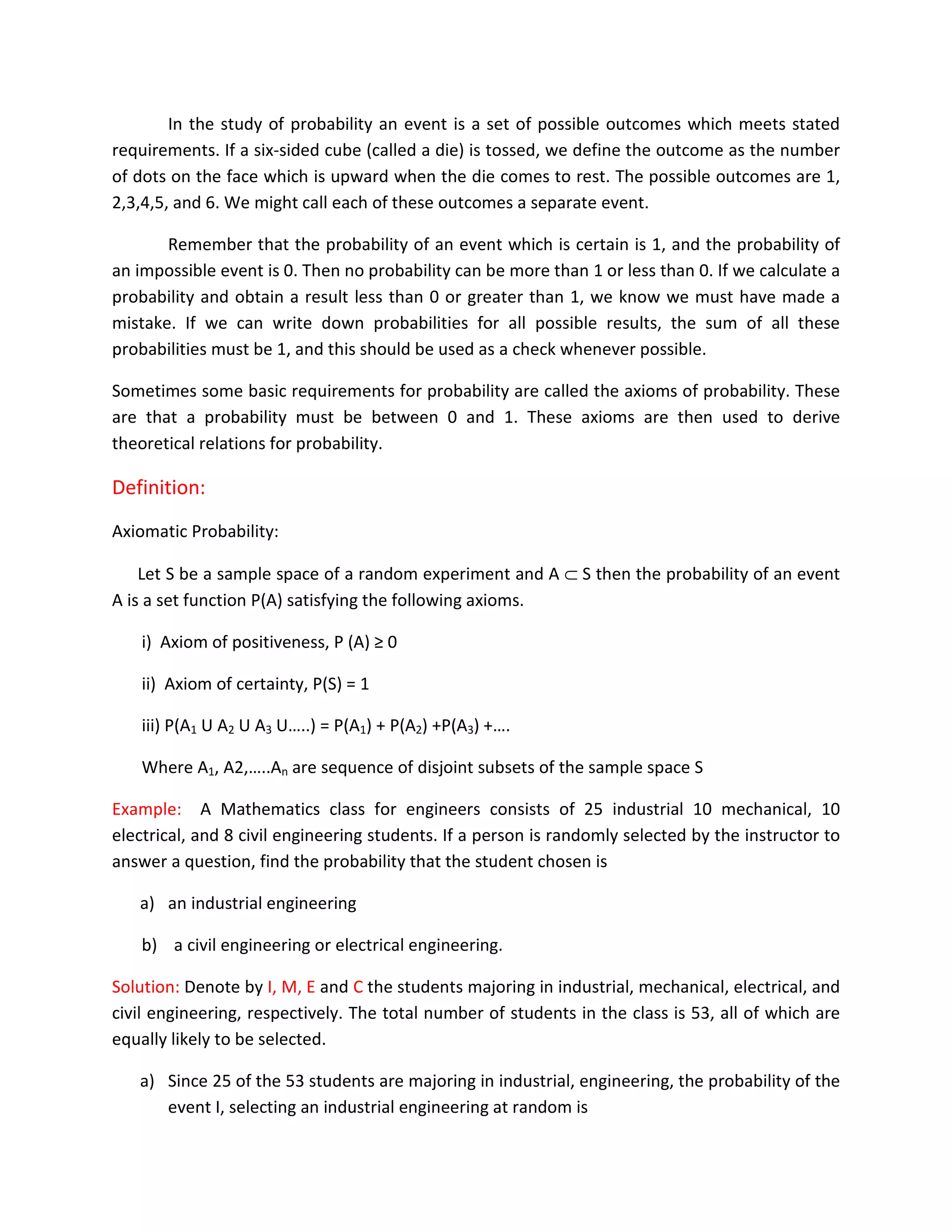 In the study of probability an event is a set of possible outcomes which meets stated
requirements. If a six-sided cube (called a die) is tossed, we define the outcome as the number
of dots on the face which is upward when the die comes to rest. The possible outcomes are 1,
2,3,4,5, and 6. We might call each of these outcomes a separate event.
Remember that the probability of an event which is certain is 1, and the probability of
an impossible event is 0. Then no probability can be more than 1 or less than 0. If we calculate a
probability and obtain a result less than 0 or greater than 1, we know we must have made a
mistake. If we can write down probabilities for all possible results, the sum of all these
probabilities must be 1, and this should be used as a check whenever possible.
Sometimes some basic requirements for probability are called the axioms of probability. These
are that a probability must be between 0 and 1. These axioms are then used to derive
theoretical relations for probability.
Definition:
Axiomatic Probability:
Let S be a sample space of a random experiment and A ⊂ S then the probability of an event
A is a set function P(A) satisfying the following axioms.
i) Axiom of positiveness, P (A) ≥ 0
ii) Axiom of certainty, P(S) = 1
iii) P(A1 U A2 U A3 U…..) = P(A1) + P(A2) +P(A3) +….
Where A1, A2,…..An are sequence of disjoint subsets of the sample space S
Example: A Mathematics class for engineers consists of 25 industrial 10 mechanical, 10
electrical, and 8 civil engineering students. If a person is randomly selected by the instructor to
answer a question, find the probability that the student chosen is
a) an industrial engineering
b) a civil engineering or electrical engineering.
Solution: Denote by I, M, E and C the students majoring in industrial, mechanical, electrical, and
civil engineering, respectively. The total number of students in the class is 53, all of which are
equally likely to be selected.
a) Since 25 of the 53 students are majoring in industrial, engineering, the probability of the
event I, selecting an industrial engineering at random is
 