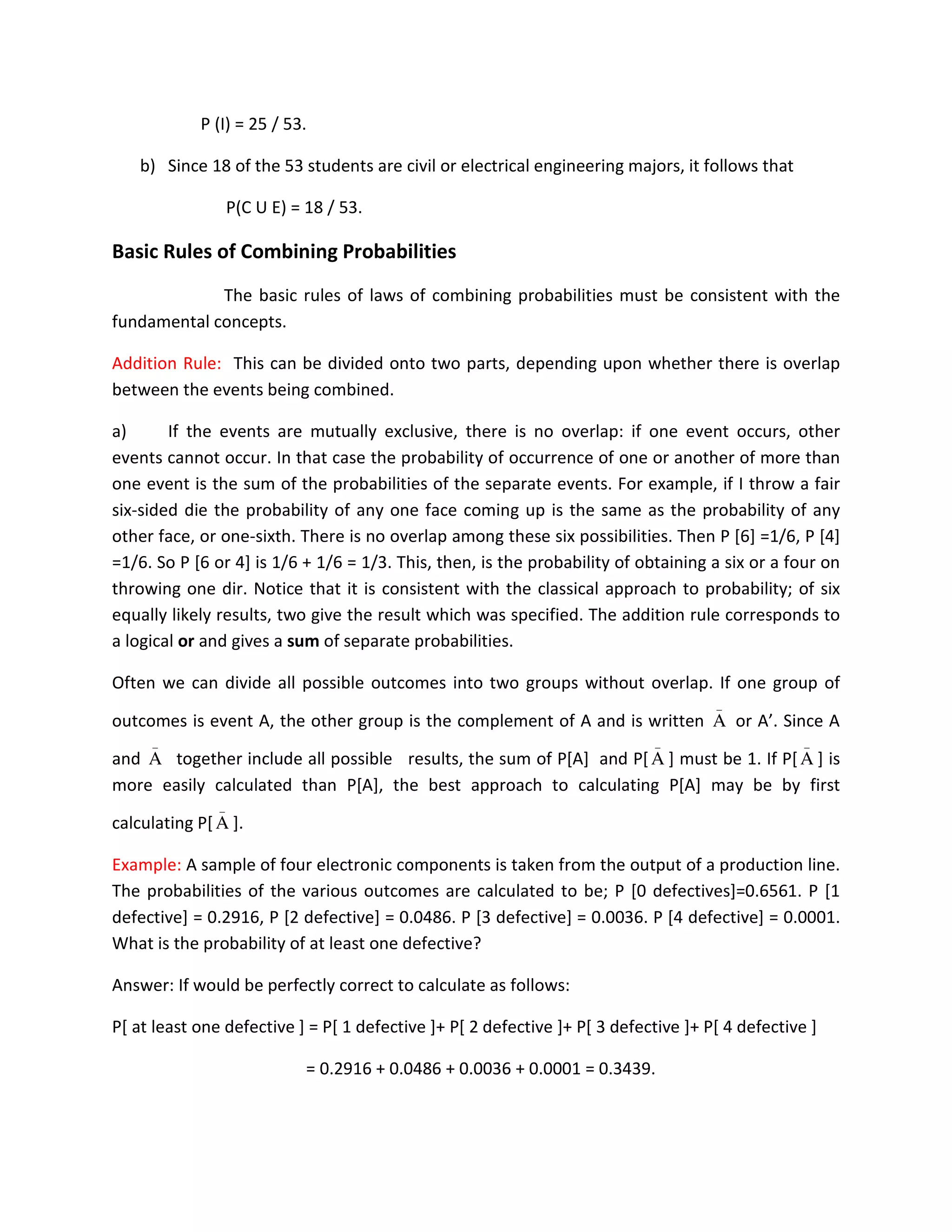P (I) = 25 / 53.
b) Since 18 of the 53 students are civil or electrical engineering majors, it follows that
P(C U E) = 18 / 53.
Basic Rules of Combining Probabilities
The basic rules of laws of combining probabilities must be consistent with the
fundamental concepts.
Addition Rule: This can be divided onto two parts, depending upon whether there is overlap
between the events being combined.
a) If the events are mutually exclusive, there is no overlap: if one event occurs, other
events cannot occur. In that case the probability of occurrence of one or another of more than
one event is the sum of the probabilities of the separate events. For example, if I throw a fair
six-sided die the probability of any one face coming up is the same as the probability of any
other face, or one-sixth. There is no overlap among these six possibilities. Then P [6] =1/6, P [4]
=1/6. So P [6 or 4] is 1/6 + 1/6 = 1/3. This, then, is the probability of obtaining a six or a four on
throwing one dir. Notice that it is consistent with the classical approach to probability; of six
equally likely results, two give the result which was specified. The addition rule corresponds to
a logical or and gives a sum of separate probabilities.
Often we can divide all possible outcomes into two groups without overlap. If one group of
outcomes is event A, the other group is the complement of A and is written
_
A or A’. Since A
and
_
A together include all possible results, the sum of P[A] and P[
_
A ] must be 1. If P[
_
A ] is
more easily calculated than P[A], the best approach to calculating P[A] may be by first
calculating P[
_
A ].
Example: A sample of four electronic components is taken from the output of a production line.
The probabilities of the various outcomes are calculated to be; P [0 defectives]=0.6561. P [1
defective] = 0.2916, P [2 defective] = 0.0486. P [3 defective] = 0.0036. P [4 defective] = 0.0001.
What is the probability of at least one defective?
Answer: If would be perfectly correct to calculate as follows:
P[ at least one defective ] = P[ 1 defective ]+ P[ 2 defective ]+ P[ 3 defective ]+ P[ 4 defective ]
= 0.2916 + 0.0486 + 0.0036 + 0.0001 = 0.3439.
 