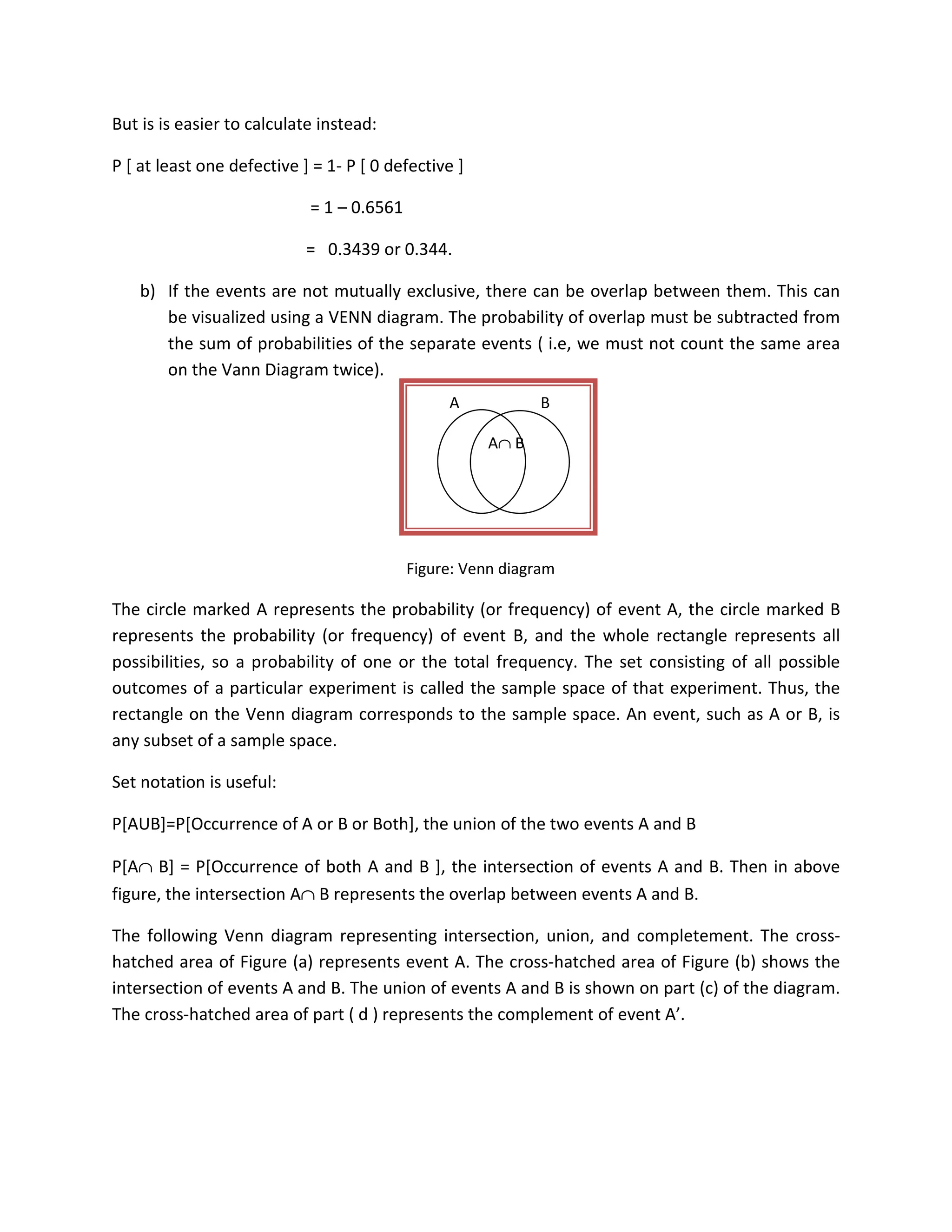 But is is easier to calculate instead:
P [ at least one defective ] = 1- P [ 0 defective ]
= 1 – 0.6561
= 0.3439 or 0.344.
b) If the events are not mutually exclusive, there can be overlap between them. This can
be visualized using a VENN diagram. The probability of overlap must be subtracted from
the sum of probabilities of the separate events ( i.e, we must not count the same area
on the Vann Diagram twice).
Figure: Venn diagram
The circle marked A represents the probability (or frequency) of event A, the circle marked B
represents the probability (or frequency) of event B, and the whole rectangle represents all
possibilities, so a probability of one or the total frequency. The set consisting of all possible
outcomes of a particular experiment is called the sample space of that experiment. Thus, the
rectangle on the Venn diagram corresponds to the sample space. An event, such as A or B, is
any subset of a sample space.
Set notation is useful:
P[AUB]=P[Occurrence of A or B or Both], the union of the two events A and B
P[A∩ B] = P[Occurrence of both A and B ], the intersection of events A and B. Then in above
figure, the intersection A∩ B represents the overlap between events A and B.
The following Venn diagram representing intersection, union, and completement. The cross-
hatched area of Figure (a) represents event A. The cross-hatched area of Figure (b) shows the
intersection of events A and B. The union of events A and B is shown on part (c) of the diagram.
The cross-hatched area of part ( d ) represents the complement of event A’.
A B
A∩ B
 