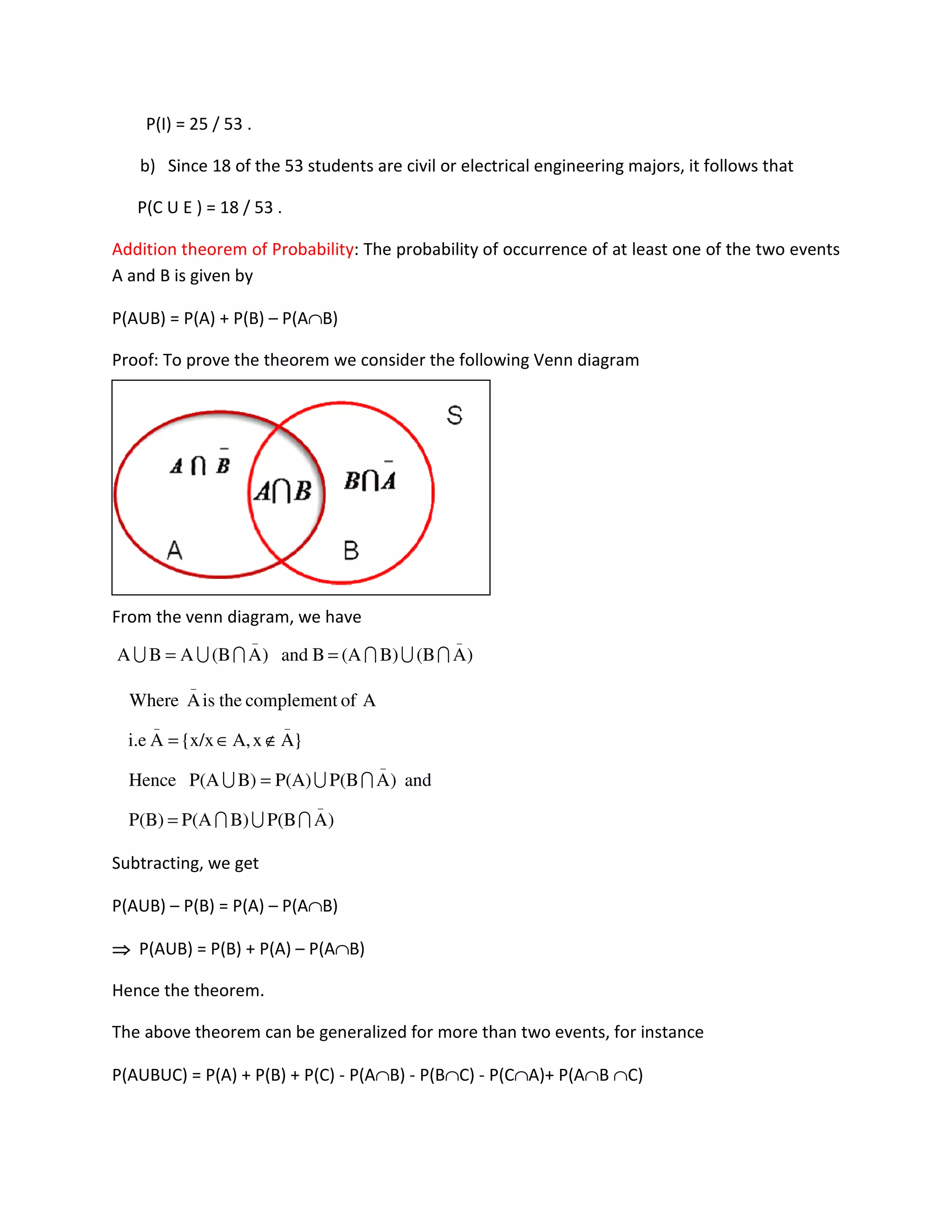 P(I) = 25 / 53 .
b) Since 18 of the 53 students are civil or electrical engineering majors, it follows that
P(C U E ) = 18 / 53 .
Addition theorem of Probability: The probability of occurrence of at least one of the two events
A and B is given by
P(AUB) = P(A) + P(B) – P(A∩B)
Proof: To prove the theorem we consider the following Venn diagram
From the venn diagram, we have
Subtracting, we get
P(AUB) – P(B) = P(A) – P(A∩B)
⇒⇒⇒⇒ P(AUB) = P(B) + P(A) – P(A∩B)
Hence the theorem.
The above theorem can be generalized for more than two events, for instance
P(AUBUC) = P(A) + P(B) + P(C) - P(A∩B) - P(B∩C) - P(C∩A)+ P(A∩B ∩C)
)A(BB)(ABand)A(BABA
__
IUIIUU ==
)AP(BB)P(AP(B)
and)AP(BP(A)B)P(AHence
}AxA,x/x{Ai.e
AofcomplementtheisAWhere
_
_
__
_
IUI
IUU
=
=
∉∈=
 