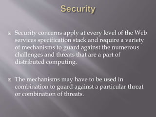  Security concerns apply at every level of the Web
services specification stack and require a variety
of mechanisms to guard against the numerous
challenges and threats that are a part of
distributed computing.
 The mechanisms may have to be used in
combination to guard against a particular threat
or combination of threats.
 