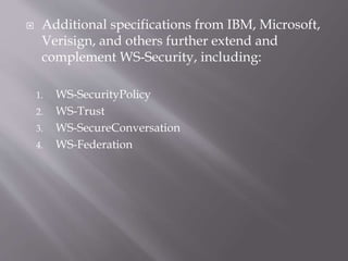  Additional specifications from IBM, Microsoft,
Verisign, and others further extend and
complement WS-Security, including:
1. WS-SecurityPolicy
2. WS-Trust
3. WS-SecureConversation
4. WS-Federation
 