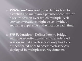 WS-SecureConversation—Defines how to
establish and maintain a persistent context for
a secure session over which multiple Web
service invocations might be sent without
requiring expensive authentication each time.
 WS-Federation—Defines how to bridge
multiple security domains into a federated
session so that a Web service only has to be
authenticated once to access Web services
deployed in multiple security domains.
 