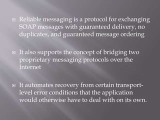  Reliable messaging is a protocol for exchanging
SOAP messages with guaranteed delivery, no
duplicates, and guaranteed message ordering
 It also supports the concept of bridging two
proprietary messaging protocols over the
Internet
 It automates recovery from certain transport-
level error conditions that the application
would otherwise have to deal with on its own.
 