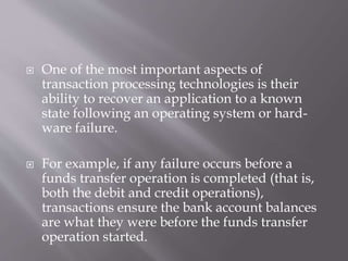  One of the most important aspects of
transaction processing technologies is their
ability to recover an application to a known
state following an operating system or hard-
ware failure.
 For example, if any failure occurs before a
funds transfer operation is completed (that is,
both the debit and credit operations),
transactions ensure the bank account balances
are what they were before the funds transfer
operation started.
 