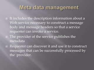  It includes the description information about a
Web service necessary to construct a message
body and message headers so that a service
requester can invoke a service.
 The provider of the service publishes the
metadata
 Requester can discover it and use it to construct
messages that can be successfully processed by
the provider.
 