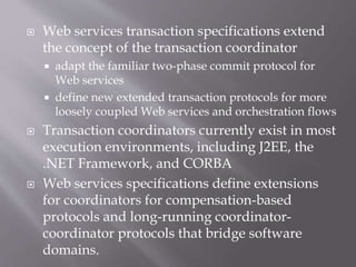  Web services transaction specifications extend
the concept of the transaction coordinator
 adapt the familiar two-phase commit protocol for
Web services
 define new extended transaction protocols for more
loosely coupled Web services and orchestration flows
 Transaction coordinators currently exist in most
execution environments, including J2EE, the
.NET Framework, and CORBA
 Web services specifications define extensions
for coordinators for compensation-based
protocols and long-running coordinator-
coordinator protocols that bridge software
domains.
 