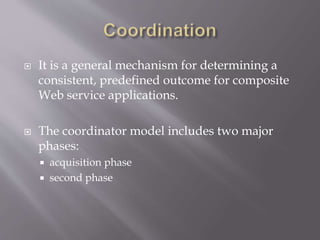  It is a general mechanism for determining a
consistent, predefined outcome for composite
Web service applications.
 The coordinator model includes two major
phases:
 acquisition phase
 second phase
 