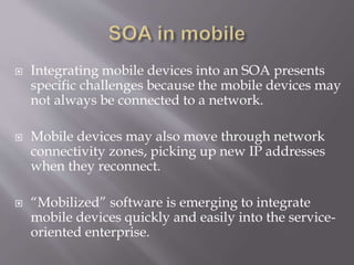  Integrating mobile devices into an SOA presents
specific challenges because the mobile devices may
not always be connected to a network.
 Mobile devices may also move through network
connectivity zones, picking up new IP addresses
when they reconnect.
 “Mobilized” software is emerging to integrate
mobile devices quickly and easily into the service-
oriented enterprise.
 