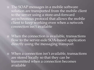  The SOAP messages in a mobile software
solution are transported from the mobile client
to the server using a store-and-forward
asynchronous protocol that allows the mobile
client to keep working even when a network
connection isn’t available
 When the connection is available, transactions
flow to the server-side SOA-based application
directly using the messaging transport
 When a connection isn’t available, transactions
are stored locally so that they can be
transmitted when a connection becomes
available
 
