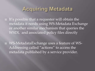  It’s possible that a requester will obtain the
metadata it needs using WS-Metadata Exchange
or another similar mechanism that queries the
WSDL and associated policy files directly
 WS-MetadataExchange uses a feature of WS-
Addressing called “actions” to access the
metadata published by a service provider.
 