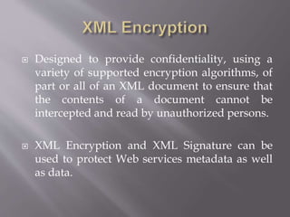  Designed to provide confidentiality, using a
variety of supported encryption algorithms, of
part or all of an XML document to ensure that
the contents of a document cannot be
intercepted and read by unauthorized persons.
 XML Encryption and XML Signature can be
used to protect Web services metadata as well
as data.
 