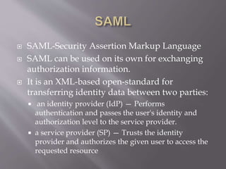  SAML-Security Assertion Markup Language
 SAML can be used on its own for exchanging
authorization information.
 It is an XML-based open-standard for
transferring identity data between two parties:
 an identity provider (IdP) — Performs
authentication and passes the user's identity and
authorization level to the service provider.
 a service provider (SP) — Trusts the identity
provider and authorizes the given user to access the
requested resource
 