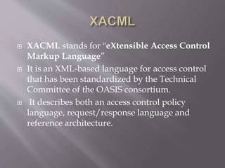  XACML stands for "eXtensible Access Control
Markup Language”
 It is an XML-based language for access control
that has been standardized by the Technical
Committee of the OASIS consortium.
 It describes both an access control policy
language, request/response language and
reference architecture.
 