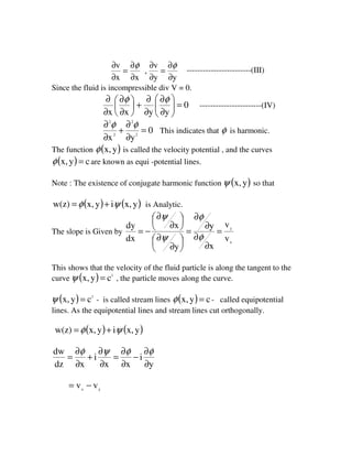 yy
v
,
xx
v
∂
∂
=
∂
∂
∂
∂
=
∂
∂ φφ
------------------------(III)
Since the fluid is incompressible div V = 0.
0
yyxx
=





∂
∂
∂
∂
+





∂
∂
∂
∂ φφ
-----------------------(IV)
0
yx 2
2
2
2
=
∂
∂
+
∂
∂ φφ
This indicates that φ is harmonic.
The function ( )yx,φ is called the velocity potential , and the curves
( ) cyx, =φ are known as equi -potential lines.
Note : The existence of conjugate harmonic function ( )yx,ψ so that
( ) ( )yx,iyx,w(z) ψφ += is Analytic.
The slope is Given by
x
y
v
v
x
y
y
x
dx
dy
=
∂
∂
∂
∂
=





∂
∂





∂
∂
−=
φ
φ
ψ
ψ
This shows that the velocity of the fluid particle is along the tangent to the
curve ( ) 1
cyx, =ψ , the particle moves along the curve.
( ) 1
cyx, =ψ - is called stream lines ( ) cyx, =φ - called equipotential
lines. As the equipotential lines and stream lines cut orthogonally.
( ) ( )yx,iyx,w(z) ψφ +=
y
i
xx
i
xdz
dw
∂
∂
−
∂
∂
=
∂
∂
+
∂
∂
=
φφψφ
yx
vv −=
 