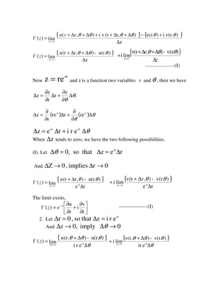 { } { }
z
)v(r,i)(r.u)r,(rv),(u
lim)(f
0z
1
∆
+−∆+∆++∆+∆+
=
→∆
θθθθθθ irr
z
{ }
z
)u(r.-),r(ru
lim)(f
0z
1
∆
∆+∆+
=
→∆
θθθ
z
{ }
z
r
∆
∆+∆+
+ →∆
).v(r-),(rv
limi 0z
θθθ
------------------------(I)
Now
θi
rez = and z is a function two variables r and θ , then we have
.
z
r
r
z
z θ
θ
∆
∂
∂
+∆
∂
∂
=∆
( ) ( ) θ
θ
θθ
∆
∂
∂
+∆
∂
∂
=∆ ii
rerre
r
z
θθθ
∆+∆=∆ ii
erirez
When z∆ tends to zero, we have the two following possibilities.
(I). Let rezthatso,0 i
∆=∆=∆ θ
θ
And 0rimplies,0Z →∆→∆
{ }
re
)u(r.-),r(ru
lim)(f i
0r
1
∆
∆+
=
→∆
θ
θθ
z
{ }
re
)v(r.-),(rv
limi i0r
∆
∆+
+ →∆ θ
θθr
The limit exists,




∂
∂
+
∂
∂
= −
r
v
i
r
u
)(f1 θi
ez -----------------(I)
2. Let
θi
erizthatso,0r =∆=∆
And 0imply0,z →∆→∆ θ
{ }
θ
θθθ
θθ
∆
∆+
=
→∆
i
0
1
eri
)u(r.-),(ru
lim)(f z
{ }
θ
θθθ
θ
∆
∆+
+ →∆ i0z
eir
)v(r.-),(rv
limi
 