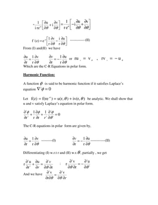 =




∂
∂
+
∂
∂
θθθ
v
i
u
rei
1
i 



∂
∂
+
∂
∂
−=
θθθ
vu
i
er
1
i




∂
∂
−
∂
∂
=
θθ
θ u
r
iv
r
1
ez)(f i-1
------------ (II)
From (I) and(II) we have
θ∂
∂
=
∂
∂ v
r
1
r
u
θ∂
∂
−=
∂
∂ u
r
1
r
v or θθ
urv,vru rr
−==
Which are the C-R Equations in polar form.
Harmonic Function:
A function φ -is said to be harmonic function if it satisfies Laplace’s
equation 02
=∇ φ
Let )iv(r,)u(r,)f(ref(z) i
θθθ
+== be analytic. We shall show that
u and v satisfy Laplace’s equation in polar form.
0
1
rr
1
r 2
2
22
2
=
∂
∂
+
∂
∂
+
∂
∂
θ
φφφ
r
The C-R equations in polar form are given by,
θ∂
∂
=
∂
∂ v
r
1
r
u ---------(I)
θ∂
∂
−=
∂
∂ u
r
1
r
v ------------(II)
Differentiating (I) w.r.t r and (II) w.r.θ , partially , we get
r
u
r
u
r
2
2
2
∂∂
∂
=
∂
∂
+
∂
∂
θ
v
r
:
2
22
u
r
v
r
θθ ∂
∂
−=
∂∂
∂
And we have
r∂∂
∂
=
∂∂
∂
θθ
v
r
v 22
 