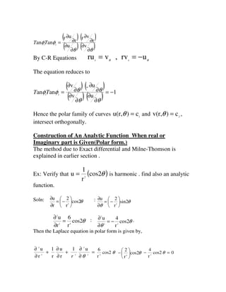( ) ( )
( ) ( )θθ
φφ
∂
∂
∂
∂
∂
∂
∂
∂
=
vu
r
vr
r
ur
anan 21
TT
By C-R Equations θθ
urv,vru rr
−==
The equation reduces to
( ) ( )
( ) ( ) 1
uv
u-v
anan 21
−=
∂
∂
∂
∂
∂
∂
∂
∂
=
θθ
θθφφTT
Hence the polar family of curves 1
c)u(r, =θ and 2
c)v(r, =θ ,
intersect orthogonally.
Construction of An Analytic Function When real or
Imaginary part is Given(Polar form.)
The method due to Exact differential and Milne-Thomson is
explained in earlier section .
Ex: Verify that ( )θcos2
r
1
u 2
= is harmonic . find also an analytic
function.
Soln: θcos2
r
2
r
u
2






−=
∂
∂ : θ
θ
sin2
r
2u
2






−=
∂
∂
θcos2
r
6
r
u
42
2
=
∂
∂ : θ
θ
cos2
r
4u
22
2
−=
∂
∂ .
Then the Laplace equation in polar form is given by,
=
∂
∂
+
∂
∂
+
∂
∂
2
2
22
2
u1
r
u
r
1
r
u
θr
θcos2
r
6
4
θcos2
r
2
4






− 0cos2
r
4
2
=− θ
 