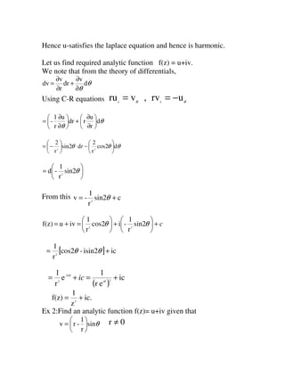 Hence u-satisfies the laplace equation and hence is harmonic.
Let us find required analytic function f(z) = u+iv.
We note that from the theory of differentials,
θ
θ
d
v
dr
r
v
dv
∂
∂
+
∂
∂
=
Using C-R equations θθ
urv,vru rr
−==
θ
θ
d
r
u
rdr
u
r
1
- 





∂
∂
+





∂
∂
=
θθθ dcos2
r
2
dsin2
r
2
23






−





−= r






= θsin2
r
1
-d 2
From this csin2
r
1
-v 2
+= θ
c+





+





=+= θθ sin2
r
1
-icos2
r
1
ivuf(z) 22
[ ] icisin2-cos2
r
1
2
+= θθ
( )
ic
er
1
e
r
1
2i
2i-
2
+=+= θ
θ
ic
ic.
z
1
f(z) 2
+=
Ex 2:Find an analytic function f(z)= u+iv given that
θsin
r
1
-rv 





= 0r ≠
 