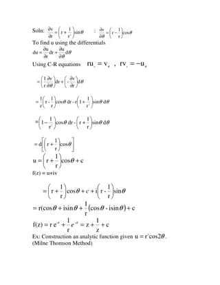 Soln: θsin
r
1
r
r
v
2






+=
∂
∂ : θ
θ
cos
r
1
r
v






−=
∂
∂
To find u using the differentials
θ
θ
d
u
dr
r
u
du
∂
∂
+
∂
∂
=
Using C-R equations θθ
urv,vru rr
−==
θ
θ
d
r
v
-dr
v
r
1






∂
∂
+





∂
∂
=
θθθ dsin
r
1
1r-drcos
r
1
-r
r
1
2






+





=
= θθθ dsin
r
1
r-drcos
r
1
1 2






+





−












+= θcos
r
1
rd
ccos
r
1
ru +





+= θ
f(z) = u+iv
θθ sin
r
1
-ricos
r
1
r 





++





+= c
( ) cisin-cos
r
1
isinr(cos +++= θθθθ
c
z
1
z
r
1
erf(z) i-i
++=+= θθ
e
Ex: Construction an analytic function given θcos2ru 2
= .
(Milne Thomson Method)
 