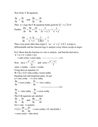 Now from- C-R equations
x
v
y
u
and
y
v
x ∂
∂
−=
∂
∂
∂
∂
=
∂
∂u
Thus w = logz the C-R equations holds good for ( ) 0yx 22
≠+
Further ,
( ) 2222
yx
y
i
yx
x
dx
dv
i
x
u
dz
dw
+
−
+
=+
∂
∂
=
dz
dw
( )( ) z
1
z
z
yx
iy-x
22
==
+
=
z
Thus every point other than origin ( )0yxi.e. 22
≠+ w=logz is
differentiable and the function logz is analytic every where except at origin.
Ex2: Show that the function w= sinz is analytic and find the derivative.
iy)sin(xivuw +=+=
siniycosxcosiysinx += ------------------------(1)
Now
2
ee
cosxand
2i
ee
xsin
-ixixix
−
=
−
=
−ix
coshxcosix:isinhxsinix ==
Using these in equation (1)
W ( ) sinhyicosxcoshysinxivu +=+=
Equating real and imaginary parts, we get
u = sinx coshy : v= cosx sinhy
ysinhsin
x
v
,coshycosx
x
u
x−=
∂
∂
=
∂
∂
-------------------------(2)
coshycosx
y
v
,sinhysinx
y
u
=
∂
∂
−=
∂
∂
The C-R equations are satisfied
x
v
y
u
and
y
v
x ∂
∂
−=
∂
∂
∂
∂
=
∂
∂u
f(z) = sinz is analytic.
( )=z1
f
dx
dv
i
x
u
+
∂
∂
( ) ysinhsinx-icoshycosx +=
yisinsinxcosiycosx −=
 