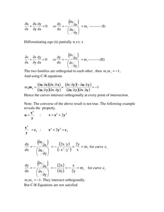 ( )
1m
y
u
x
u
dx
dy
0
dx
dy
y
u
x
u
=





∂
∂
∂
∂
−==
∂
∂
+
∂
∂
or --------- (I)
Differentiating eqn (ii) partially w.r.t. x
( )
2m
y
v
x
v
dx
dy
0
dx
dy
y
v
x
v
=





∂
∂
∂
∂
−==
∂
∂
+
∂
∂
or ---------(II)
The two families are orthogonal to each other , then 1mm 21 −= ,
And using C-R equations
( )( )
( )( )yvyu
xvxu
m21
∂∂∂∂
∂∂∂∂
=m =
( )( )
( )( )
1−=
∂∂∂∂
∂∂−∂∂
yvyu
yuyv
Hence the curves intersect orthogonally at every point of intersection.
Note: The converse of the above result is not true. The following example
reveals the property.
22
2
yxv
y
x
u 2: +==
2
22
1
2
cyxc
y
x
=+= 2:
( ) ( )
( ) 122
m
x
2y
yx-
y2x
y
u
x
u
dx
dy
==−=





∂
∂
∂
∂
−= for curve 1
c
( ) ( )
( ) 2
m
2y
x
4y
2x
y
v
x
v
dx
dy
=−=−=





∂
∂
∂
∂
−= for curve 2
c
1mm 21 −= . They intersect orthogonally.
But C-R Equations are not satisfied
 