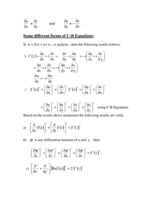 x
v
y
u
and
y
v
x ∂
∂
−≠
∂
∂
∂
∂
≠
∂
∂u
.
Some different forms of C-R Equations:
If w = f(z) = u+ iv , is analytic , then the following results follows.
1. ( )=z1
f
x
v
i
x
u
∂
∂
+
∂
∂
y
u
i
y
v
∂
∂
−
∂
∂
= 





∂
∂
+
∂
∂
−=
y
v
i
u
i
y
x
v
i
x
u
∂
∂
+
∂
∂
= 





∂
∂
+
∂
∂
−=
y
v
i
u
i
y
y
w
i
x
w
∂
∂
−=
∂
∂
2. ( )
22
21
x
v
x
u
zf 





∂
∂
+





∂
∂
= ( )
22
21
x
v
x
u
zf 





∂
∂
+





∂
∂
=
22
u
x
u






∂
∂
+





∂
∂
=
y
22
x
v






∂
∂
+





∂
∂
=
y
u
using C-R Equations.
Based on the results above mentioned the following results are valid,
a) ( )
2
zf
x 



∂
∂
( )
2
zf
y 





∂
∂
+ ( )
21
f z=
b) ψ is any differential function of x and y then
22
x 





∂
∂
+





∂
∂
y
ψψ
22
vu






∂
∂
+





∂
∂
=
ψψ
( )
21
f z= .
c) 





∂
∂
+
∂
∂
2
2
2
2
yx
( )[ ]2
zfRe ( )
21
f2 z=
 