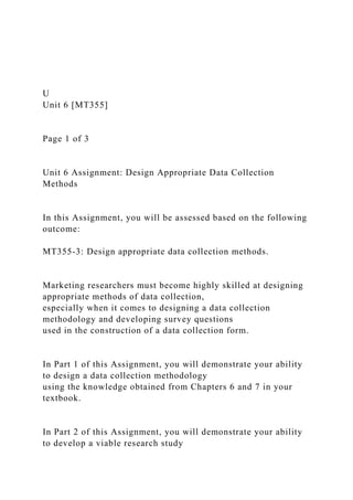 U
Unit 6 [MT355]
Page 1 of 3
Unit 6 Assignment: Design Appropriate Data Collection
Methods
In this Assignment, you will be assessed based on the following
outcome:
MT355-3: Design appropriate data collection methods.
Marketing researchers must become highly skilled at designing
appropriate methods of data collection,
especially when it comes to designing a data collection
methodology and developing survey questions
used in the construction of a data collection form.
In Part 1 of this Assignment, you will demonstrate your ability
to design a data collection methodology
using the knowledge obtained from Chapters 6 and 7 in your
textbook.
In Part 2 of this Assignment, you will demonstrate your ability
to develop a viable research study
 