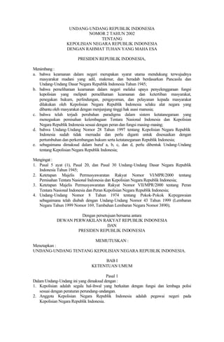 UNDANG-UNDANG REPUBLIK INDONESIA
NOMOR 2 TAHUN 2002
TENTANG
KEPOLISIAN NEGARA REPUBLIK INDONESIA
DENGAN RAHMAT TUHAN YANG MAHA ESA
PRESIDEN REPUBLIK INDONESIA,
Menimbang :
a. bahwa keamanan dalam negeri merupakan syarat utama mendukung terwujudnya
masyarakat madani yang adil, makmur, dan beradab berdasarkan Pancasila dan
Undang-Undang Dasar Negara Republik Indonesia Tahun 1945;
b. bahwa pemeliharaan keamanan dalam negeri melalui upaya penyelenggaraan fungsi
kepolisian yang meliputi pemeliharaan keamanan dan ketertiban masyarakat,
penegakan hukum, perlindungan, pengayoman, dan pelayanan kepada masyarakat
dilakukan oleh Kepolisian Negara Republik Indonesia selaku alat negara yang
dibantu oleh masyarakat dengan menjunjung tinggi hak asasi manusia;
c. bahwa telah terjadi perubahan paradigma dalam sistem ketatanegaraan yang
menegaskan pemisahan kelembagaan Tentara Nasional Indonesia dan Kepolisian
Negara Republik Indonesia sesuai dengan peran dan fungsi masing-masing;
d. bahwa Undang-Undang Nomor 28 Tahun 1997 tentang Kepolisian Negara Republik
Indonesia sudah tidak memadai dan perlu diganti untuk disesuaikan dengan
pertumbuhan dan perkembangan hukum serta ketatanegaraan Republik Indonesia;
e. sebagaimana dimaksud dalam huruf a, b, c, dan d, perlu dibentuk Undang-Undang
tentang Kepolisian Negara Republik Indonesia;
Mengingat :
1. Pasal 5 ayat (1), Pasal 20, dan Pasal 30 Undang-Undang Dasar Negara Republik
Indonesia Tahun 1945;
2. Ketetapan Majelis Permusyawaratan Rakyat Nomor VI/MPR/2000 tentang
Pemisahan Tentara Nasional Indonesia dan Kepolisian Negara Republik Indonesia;
3. Ketetapan Majelis Permusyawaratan Rakyat Nomor VII/MPR/2000 tentang Peran
Tentara Nasional Indonesia dan Peran Kepolisian Negara Republik Indonesia;
4. Undang-Undang Nomor 8 Tahun 1974 tentang Pokok-Pokok Kepegawaian
sebagaimana telah diubah dengan Undang-Undang Nomor 43 Tahun 1999 (Lembaran
Negara Tahun 1999 Nomor 169, Tambahan Lembaran Negara Nomor 3890);
Dengan persetujuan bersama antara
DEWAN PERWAKILAN RAKYAT REPUBLIK INDONESIA
DAN
PRESIDEN REPUBLIK INDONESIA
MEMUTUSKAN :
Menetapkan :
UNDANG-UNDANG TENTANG KEPOLISIAN NEGARA REPUBLIK INDONESIA.
BAB I
KETENTUAN UMUM
Pasal 1
Dalam Undang-Undang ini yang dimaksud dengan :
1. Kepolisian adalah segala hal-ihwal yang berkaitan dengan fungsi dan lembaga polisi
sesuai dengan peraturan perundang-undangan.
2. Anggota Kepolisian Negara Republik Indonesia adalah pegawai negeri pada
Kepolisian Negara Republik Indonesia.
 