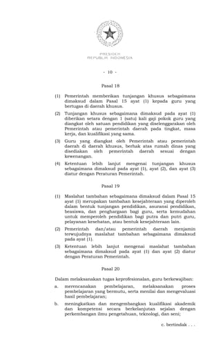 - 10 -


                      Pasal 18

(1)   Pemerintah memberikan tunjangan khusus sebagaimana
      dimaksud dalam Pasal 15 ayat (1) kepada guru yang
      bertugas di daerah khusus.
(2)   Tunjangan khusus sebagaimana dimaksud pada ayat (1)
      diberikan setara dengan 1 (satu) kali gaji pokok guru yang
      diangkat oleh satuan pendidikan yang diselenggarakan oleh
      Pemerintah atau pemerintah daerah pada tingkat, masa
      kerja, dan kualifikasi yang sama.
(3)   Guru yang diangkat oleh Pemerintah atau pemerintah
      daerah di daerah khusus, berhak atas rumah dinas yang
      disediakan oleh pemerintah daerah sesuai dengan
      kewenangan.
(4)   Ketentuan lebih lanjut mengenai tunjangan khusus
      sebagaimana dimaksud pada ayat (1), ayat (2), dan ayat (3)
      diatur dengan Peraturan Pemerintah.

                      Pasal 19

(1)   Maslahat tambahan sebagaimana dimaksud dalam Pasal 15
      ayat (1) merupakan tambahan kesejahteraan yang diperoleh
      dalam bentuk tunjangan pendidikan, asuransi pendidikan,
      beasiswa, dan penghargaan bagi guru, serta kemudahan
      untuk memperoleh pendidikan bagi putra dan putri guru,
      pelayanan kesehatan, atau bentuk kesejahteraan lain.
(2)   Pemerintah dan/atau pemerintah daerah menjamin
      terwujudnya maslahat tambahan sebagaimana dimaksud
      pada ayat (1).
(3)   Ketentuan lebih lanjut mengenai maslahat tambahan
      sebagaimana dimaksud pada ayat (1) dan ayat (2) diatur
      dengan Peraturan Pemerintah.

                      Pasal 20

Dalam melaksanakan tugas keprofesionalan, guru berkewajiban:
a.    merencanakan      pembelajaran,   melaksanakan     proses
      pembelajaran yang bermutu, serta menilai dan mengevaluasi
      hasil pembelajaran;
b.    meningkatkan dan mengembangkan kualifikasi akademik
      dan kompetensi secara berkelanjutan sejalan dengan
      perkembangan ilmu pengetahuan, teknologi, dan seni;

                                                c. bertindak . . .
 